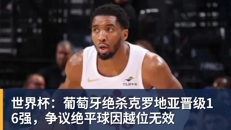 九游体育世界杯：葡萄牙绝杀克罗地亚晋级16强，争议绝平球因越位无效
