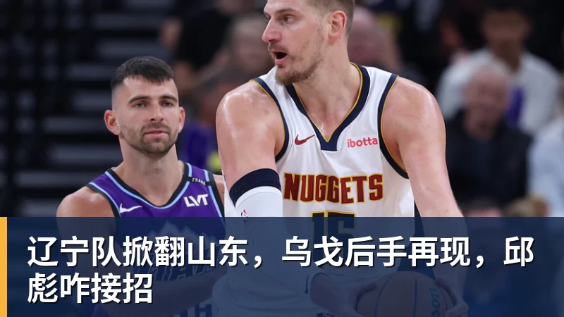 九游体育辽宁队掀翻山东，乌戈后手再现，邱彪咋接招